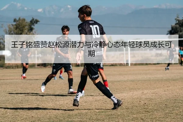 王子铭盛赞赵松源潜力与冷静心态年轻球员成长可期